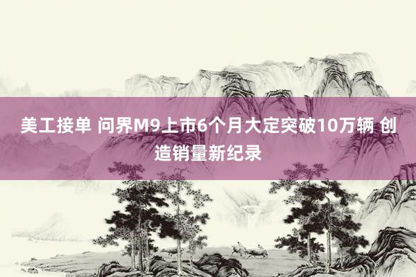 美工接单 问界M9上市6个月大定突破10万辆 创造销量新纪录