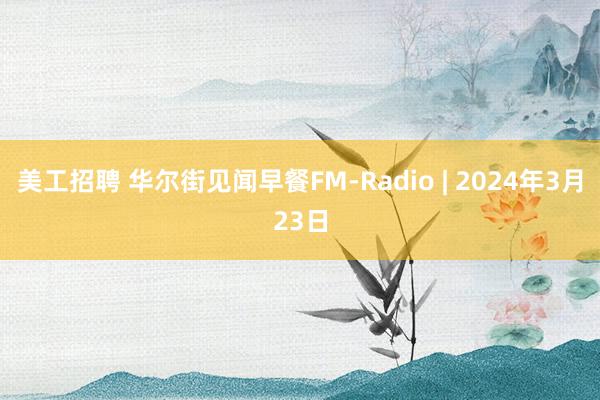 美工招聘 华尔街见闻早餐FM-Radio | 2024年3月23日