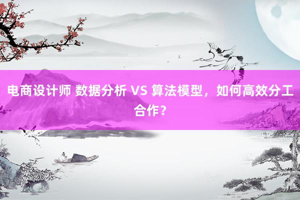 电商设计师 数据分析 VS 算法模型，如何高效分工合作？