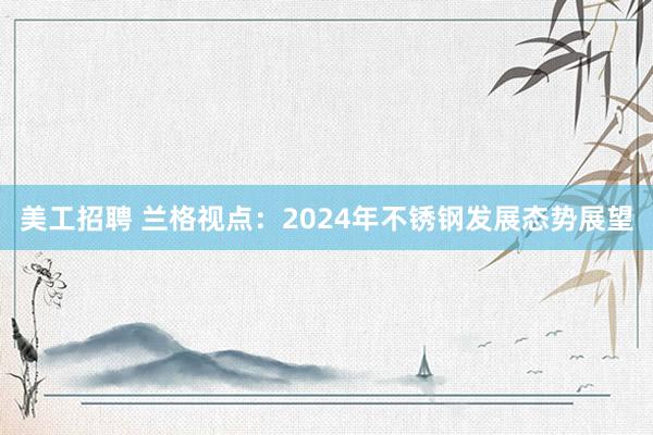 美工招聘 兰格视点：2024年不锈钢发展态势展望