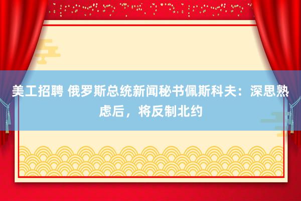 美工招聘 俄罗斯总统新闻秘书佩斯科夫：深思熟虑后，将反制北约