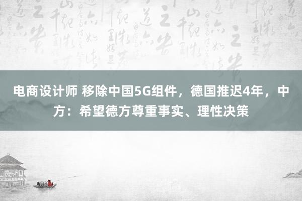 电商设计师 移除中国5G组件，德国推迟4年，中方：希望德方尊重事实、理性决策