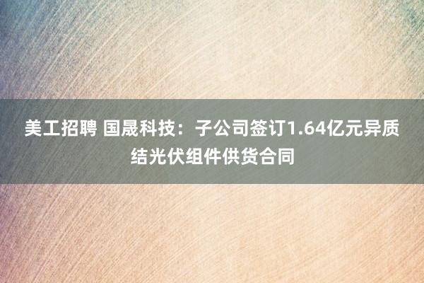 美工招聘 国晟科技：子公司签订1.64亿元异质结光伏组件供货合同