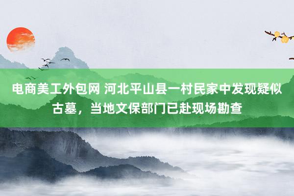 电商美工外包网 河北平山县一村民家中发现疑似古墓，当地文保部门已赴现场勘查