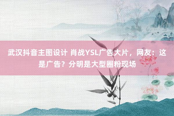 武汉抖音主图设计 肖战YSL广告大片，网友：这是广告？分明是大型圈粉现场