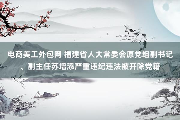 电商美工外包网 福建省人大常委会原党组副书记、副主任苏增添严重违纪违法被开除党籍