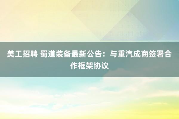 美工招聘 蜀道装备最新公告：与重汽成商签署合作框架协议