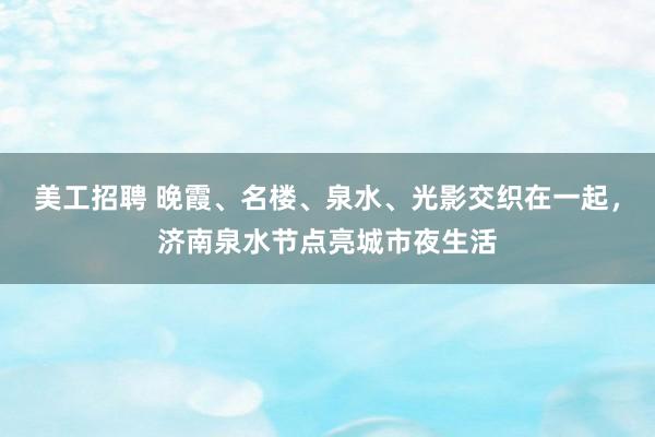 美工招聘 晚霞、名楼、泉水、光影交织在一起，济南泉水节点亮城市夜生活