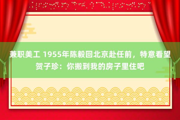 兼职美工 1955年陈毅回北京赴任前，特意看望贺子珍：你搬到我的房子里住吧