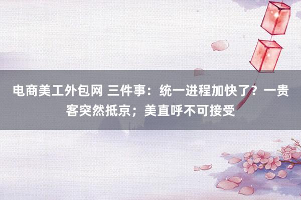 电商美工外包网 三件事：统一进程加快了？一贵客突然抵京；美直呼不可接受