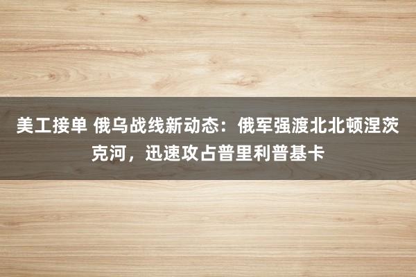 美工接单 俄乌战线新动态：俄军强渡北北顿涅茨克河，迅速攻占普里利普基卡