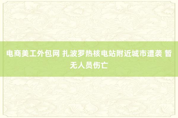 电商美工外包网 扎波罗热核电站附近城市遭袭 暂无人员伤亡