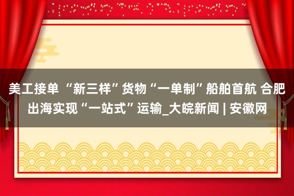 美工接单 “新三样”货物“一单制”船舶首航 合肥出海实现“一站式”运输_大皖新闻 | 安徽网