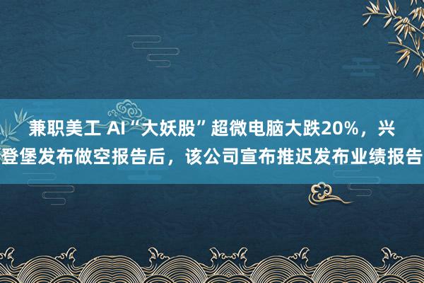 兼职美工 AI“大妖股”超微电脑大跌20%，兴登堡发布做空报告后，该公司宣布推迟发布业绩报告