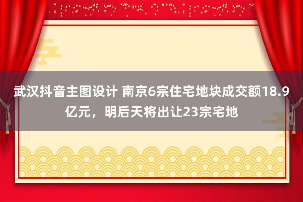 武汉抖音主图设计 南京6宗住宅地块成交额18.9亿元，明后天将出让23宗宅地