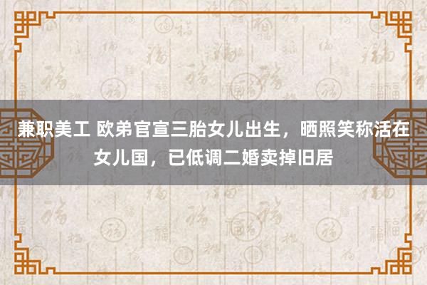 兼职美工 欧弟官宣三胎女儿出生，晒照笑称活在女儿国，已低调二婚卖掉旧居