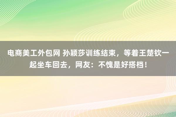 电商美工外包网 孙颖莎训练结束，等着王楚钦一起坐车回去，网友：不愧是好搭档！